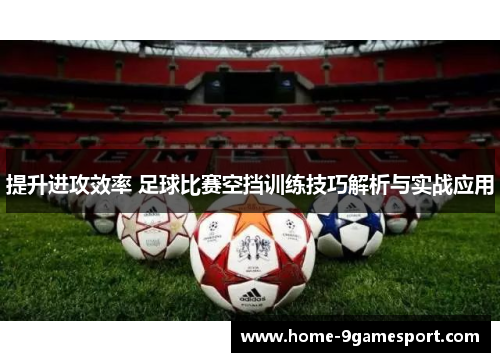 提升进攻效率 足球比赛空挡训练技巧解析与实战应用