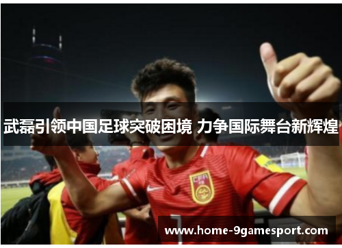 武磊引领中国足球突破困境 力争国际舞台新辉煌
