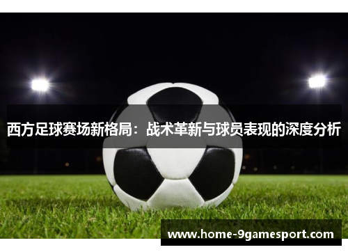 西方足球赛场新格局：战术革新与球员表现的深度分析
